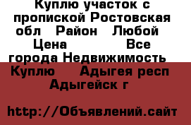 Куплю участок с пропиской.Ростовская обл › Район ­ Любой › Цена ­ 15 000 - Все города Недвижимость » Куплю   . Адыгея респ.,Адыгейск г.